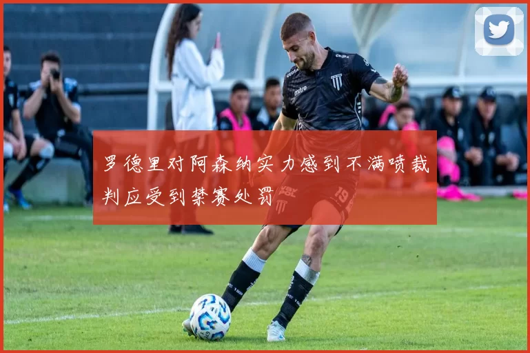 罗德里对阿森纳实力感到不满喷裁判应受到禁赛处罚