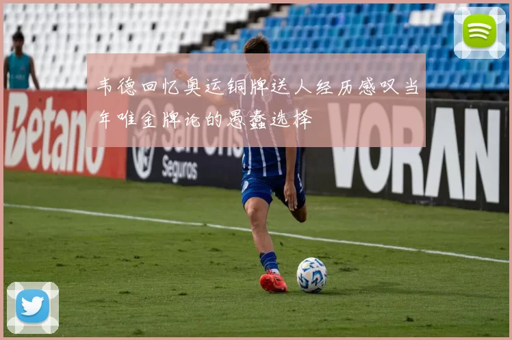 韦德回忆奥运铜牌送人经历感叹当年唯金牌论的愚蠢选择