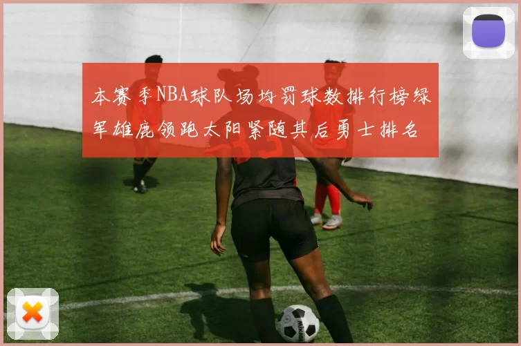 本赛季NBA球队场均罚球数排行榜绿军雄鹿领跑太阳紧随其后勇士排名第九