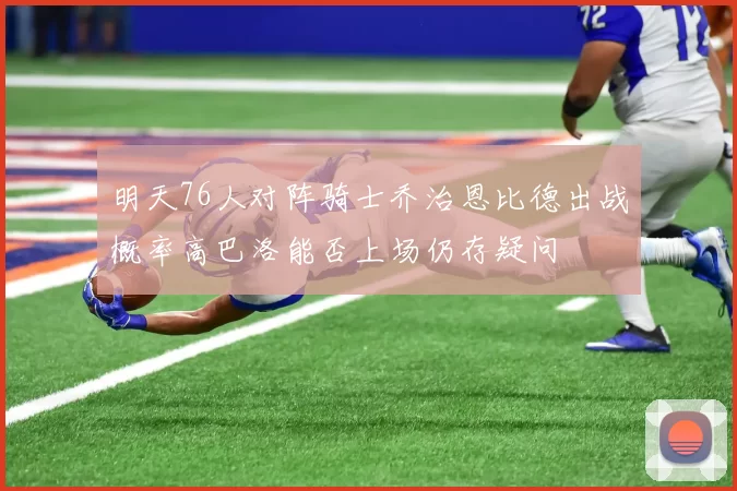 明天76人对阵骑士乔治恩比德出战概率高巴洛能否上场仍存疑问