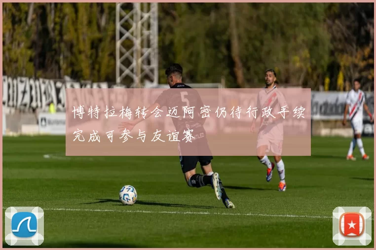 博特拉梅转会迈阿密仍待行政手续完成可参与友谊赛