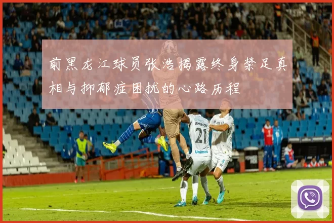 前黑龙江球员张浩揭露终身禁足真相与抑郁症困扰的心路历程