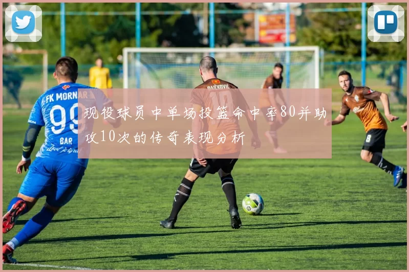 现役球员中单场投篮命中率80并助攻10次的传奇表现分析